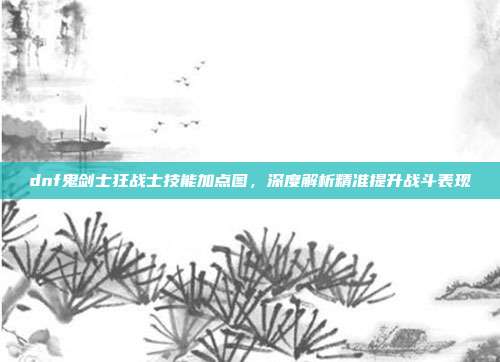 dnf鬼剑士狂战士技能加点图,深度解析精准提升战斗表现