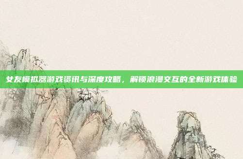 女友模拟器游戏资讯与深度攻略，解锁浪漫交互的全新游戏体验