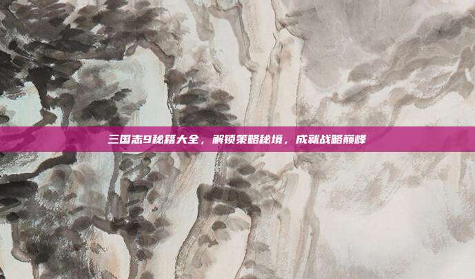 三国志9秘籍大全,解锁策略秘境,成就战略巅峰