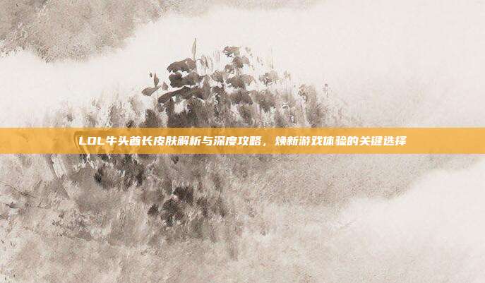 LOL牛头酋长皮肤解析与深度攻略,焕新游戏体验的关键选择