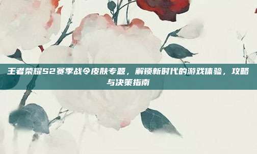 王者荣耀S2赛季战令皮肤专题,解锁新时代的游戏体验,攻略与决策指南