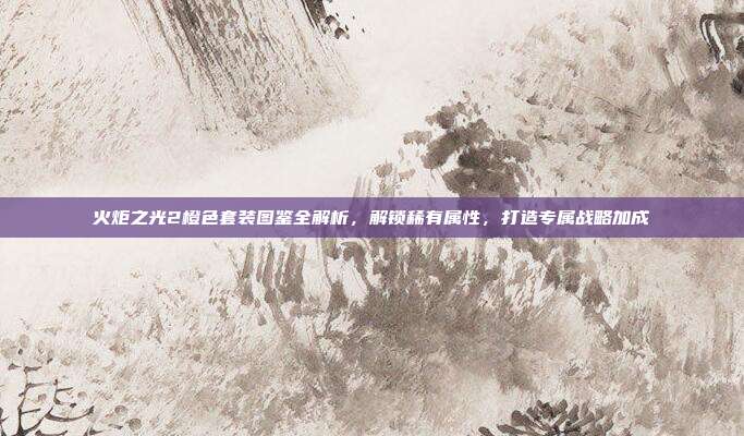 火炬之光2橙色套装图鉴全解析，解锁稀有属性，打造专属战略加成