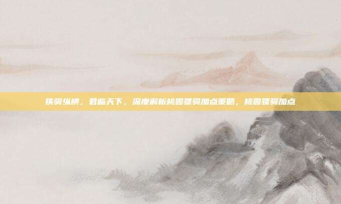 铁骑纵横,君临天下,深度解析桃园骠骑加点策略,桃园骠骑加点