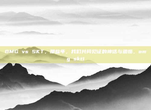 OMG vs SKT，那些年，我们共同见证的神话与遗憾，omg skt1