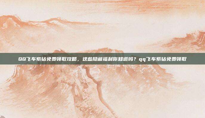 QQ飞车紫钻免费领取攻略,这些隐藏福利你知道吗?qq飞车紫钻免费领取