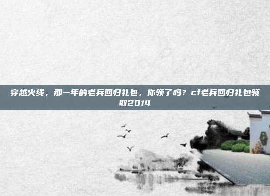 穿越火线,那一年的老兵回归礼包,你领了吗?cf老兵回归礼包领取2014