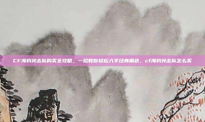 CF海豹突击队购买全攻略,一招教你轻松入手经典角色,cf海豹突击队怎么买