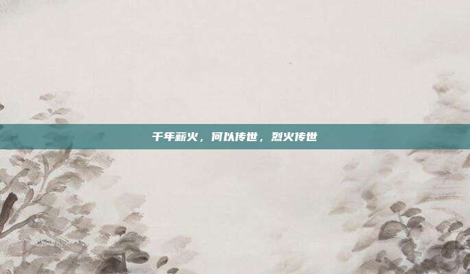 千年薪火，何以传世，烈火传世