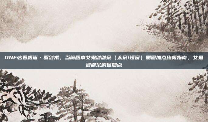 DNF必看极诣·驭剑术，当前版本女鬼剑剑宗（太宗/短宗）刷图加点终极指南，女鬼剑剑宗刷图加点