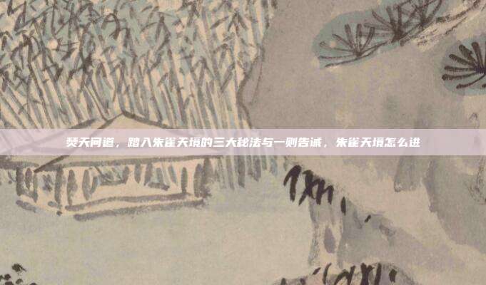 焚天问道,踏入朱雀天境的三大秘法与一则告诫,朱雀天境怎么进