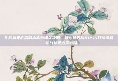 斗战神无底洞副本高效通关攻略,核心技巧与BOSS打法详解,斗战神无底洞攻略