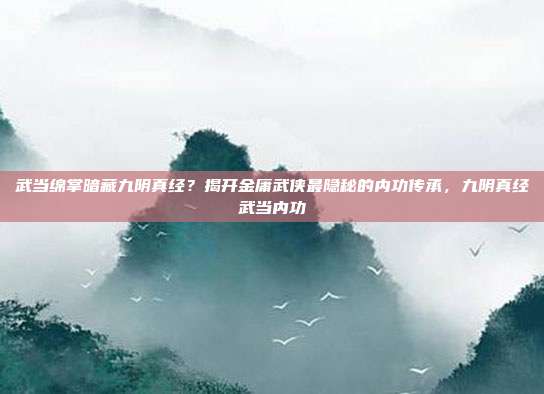 武当绵掌暗藏九阴真经？揭开金庸武侠最隐秘的内功传承，九阴真经武当内功