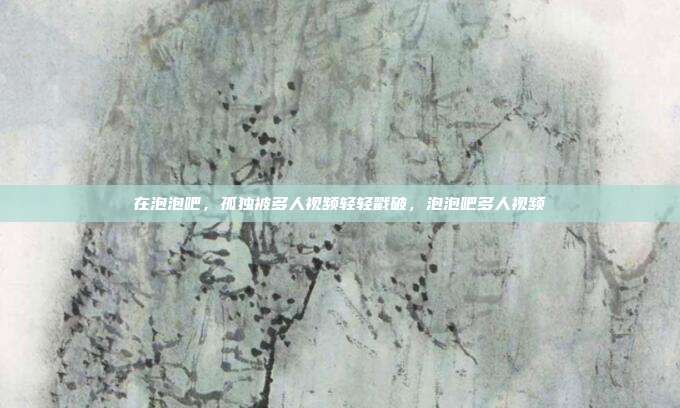 在泡泡吧，孤独被多人视频轻轻戳破，泡泡吧多人视频