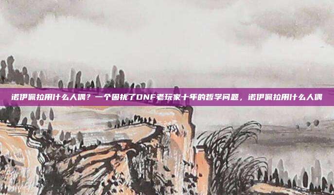诺伊佩拉用什么人偶?一个困扰了DNF老玩家十年的哲学问题,诺伊佩拉用什么人偶