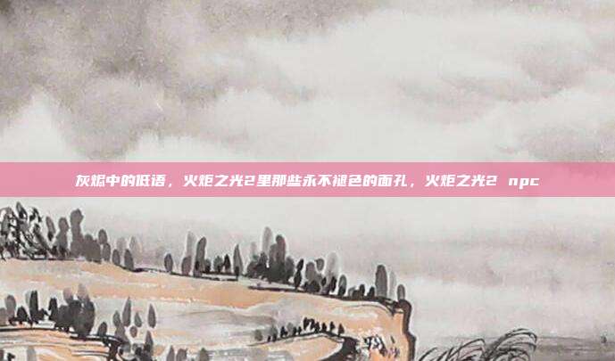灰烬中的低语，火炬之光2里那些永不褪色的面孔，火炬之光2 npc