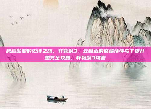 跨越欧亚的史诗之旅，轩辕剑3，云和山的彼端情怀与干货并重完全攻略，轩辕剑3攻略