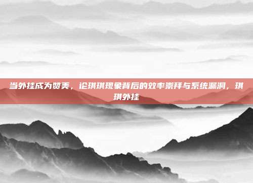 当外挂成为赞美，论琪琪现象背后的效率崇拜与系统漏洞，琪琪外挂