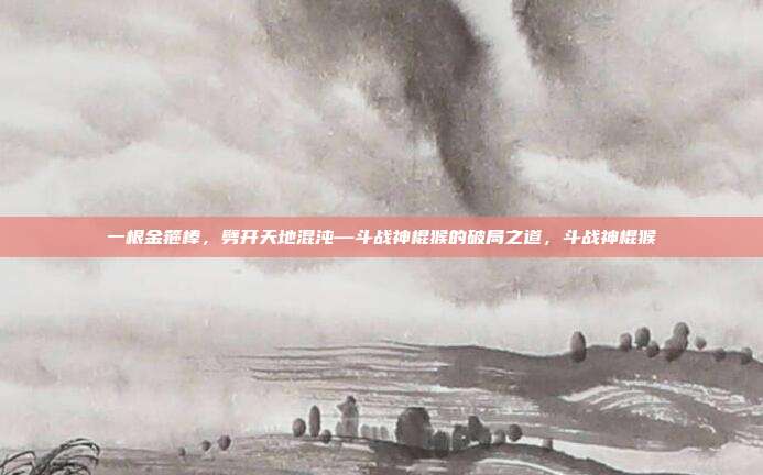 一根金箍棒，劈开天地混沌—斗战神棍猴的破局之道，斗战神棍猴