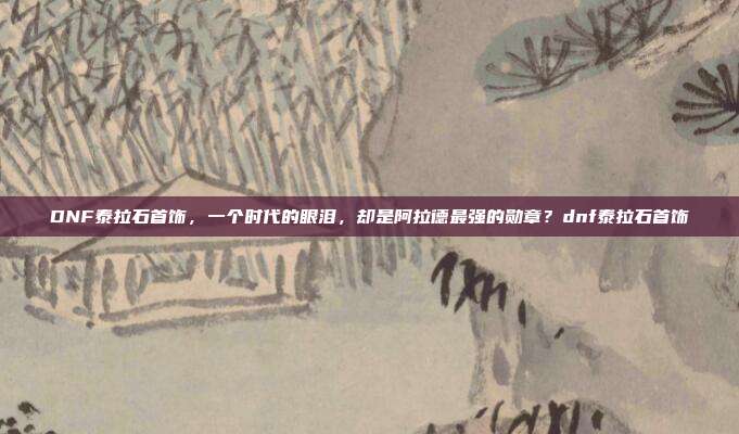 DNF泰拉石首饰，一个时代的眼泪，却是阿拉德最强的勋章？dnf泰拉石首饰