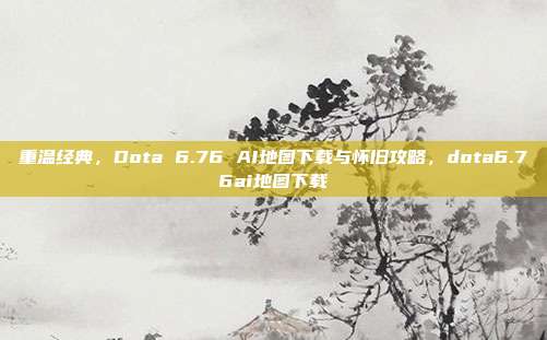 重温经典，Dota 6.76 AI地图下载与怀旧攻略，dota6.76ai地图下载