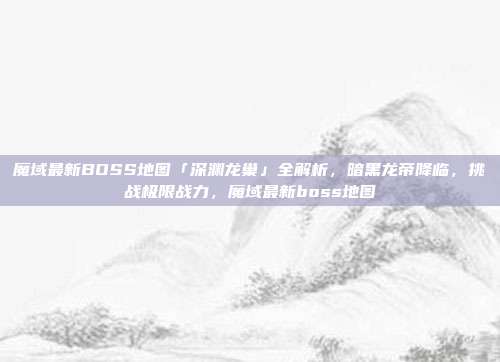 魔域最新BOSS地图「深渊龙巢」全解析，暗黑龙帝降临，挑战极限战力，魔域最新boss地图