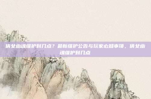 倩女幽魂维护到几点？最新维护公告与玩家必知事项，倩女幽魂维护到几点