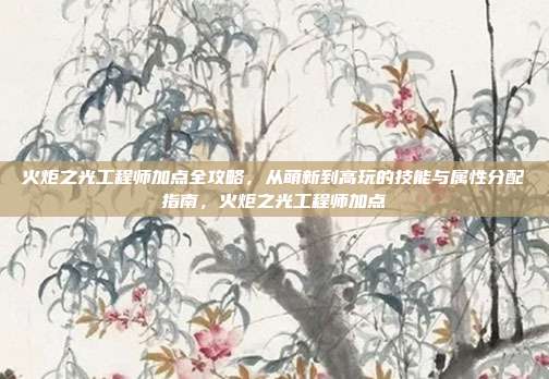 火炬之光工程师加点全攻略，从萌新到高玩的技能与属性分配指南，火炬之光工程师加点