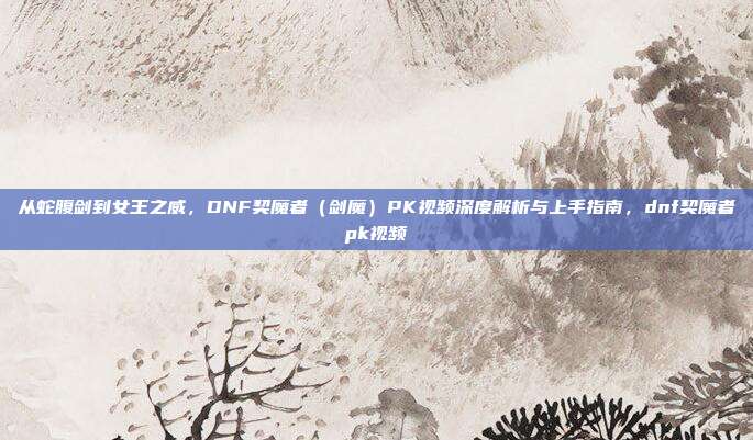 从蛇腹剑到女王之威,DNF契魔者(剑魔)PK视频深度解析与上手指南,dnf契魔者pk视频