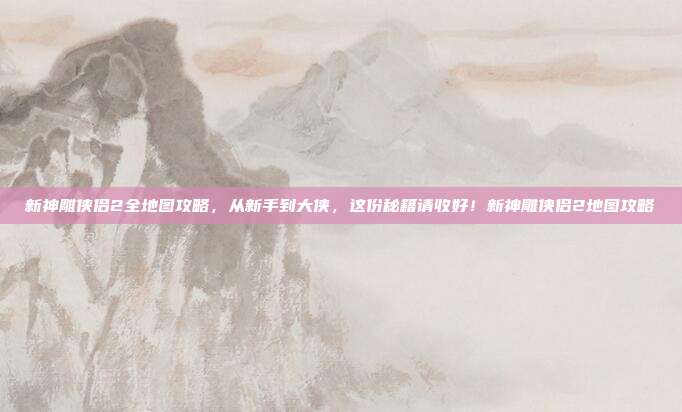 新神雕侠侣2全地图攻略，从新手到大侠，这份秘籍请收好！新神雕侠侣2地图攻略