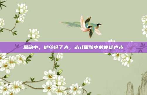 黑暗中，他缔造了光，dnf黑暗中的使徒卢克