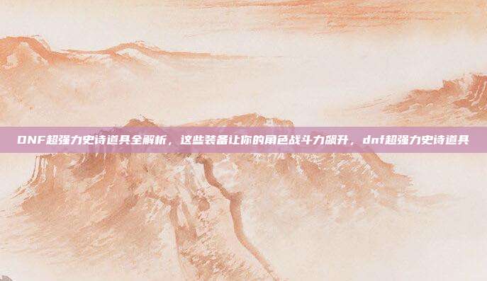 DNF超强力史诗道具全解析,这些装备让你的角色战斗力飙升,dnf超强力史诗道具
