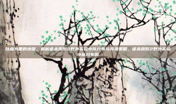 以血为墨的地图，解析虐杀原形2野外实验小队分布与狩猎策略，虐杀原形2野外实验小队分布图