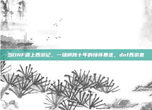 当DNF遇上西游记，一场横跨十年的情怀暴走，dnf西游套
