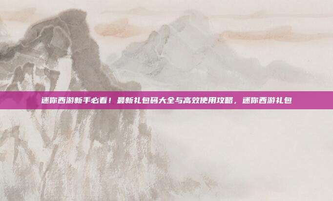 迷你西游新手必看！最新礼包码大全与高效使用攻略，迷你西游礼包