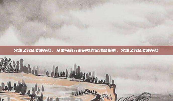 火炬之光2法师存档,从菜鸟到元素宗师的全攻略指南,火炬之光2法师存档