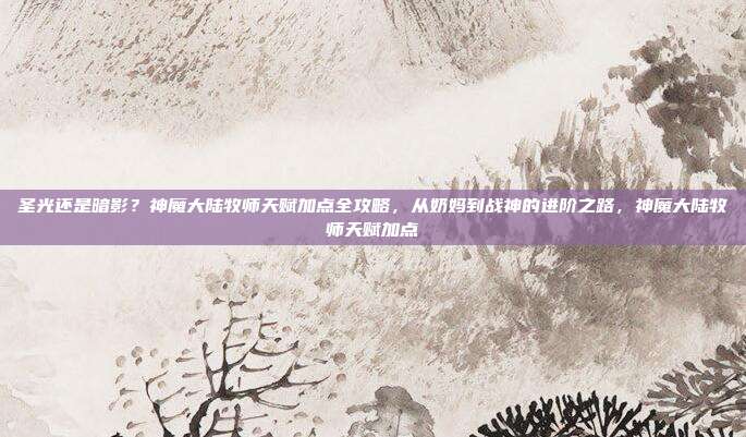 圣光还是暗影？神魔大陆牧师天赋加点全攻略，从奶妈到战神的进阶之路，神魔大陆牧师天赋加点