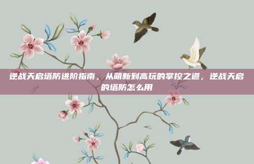 逆战天启塔防进阶指南，从萌新到高玩的掌控之道，逆战天启的塔防怎么用