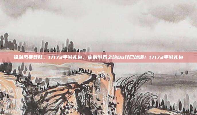 福利风暴登陆，17173手游礼包，你的游戏之旅Buff已加满！17173手游礼包