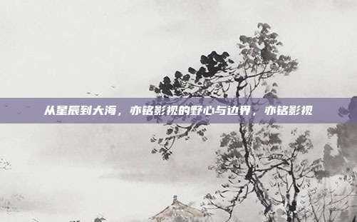 从星辰到大海，亦铭影视的野心与边界，亦铭影视