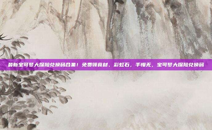 最新宝可梦大探险兑换码合集！免费领食材、彩虹石，手慢无，宝可梦大探险兑换码