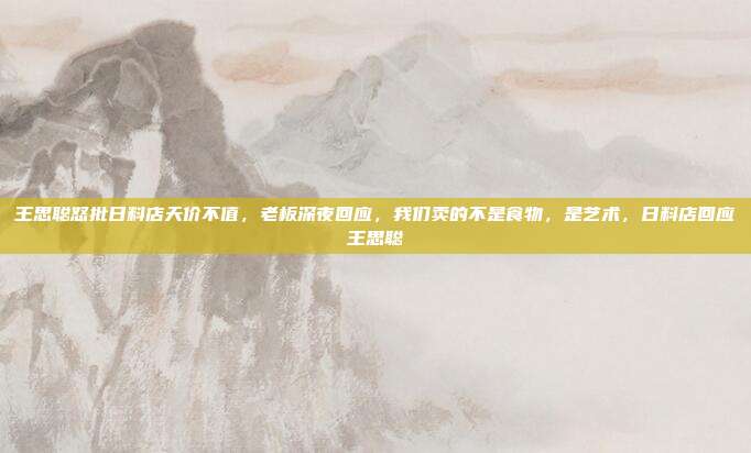 王思聪怒批日料店天价不值，老板深夜回应，我们卖的不是食物，是艺术，日料店回应王思聪