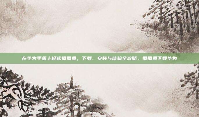 在华为手机上轻松摸摸鱼,下载、安装与体验全攻略,摸摸鱼下载华为