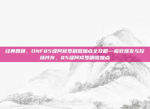 经典回顾，DNF85级阿修罗刷图加点全攻略—极致爆发与控场并存，85级阿修罗刷图加点