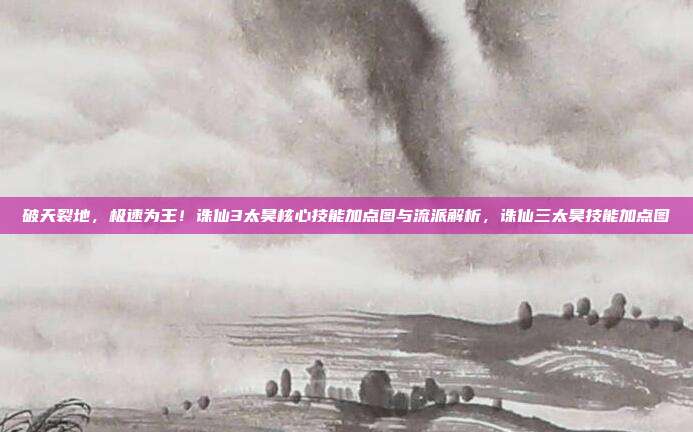 破天裂地,极速为王!诛仙3太昊核心技能加点图与流派解析,诛仙三太昊技能加点图