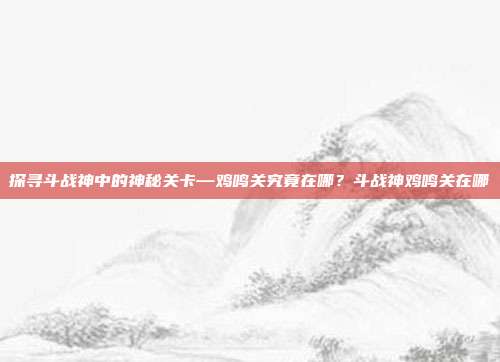 探寻斗战神中的神秘关卡—鸡鸣关究竟在哪？斗战神鸡鸣关在哪