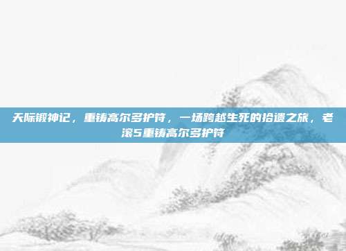 天际锻神记,重铸高尔多护符,一场跨越生死的拾遗之旅,老滚5重铸高尔多护符