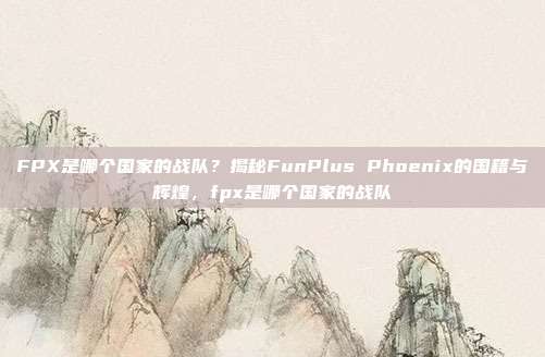 FPX是哪个国家的战队？揭秘FunPlus Phoenix的国籍与辉煌，fpx是哪个国家的战队