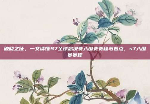 破晓之征，一文读懂S7全球总决赛入围赛赛程与看点，s7入围赛赛程