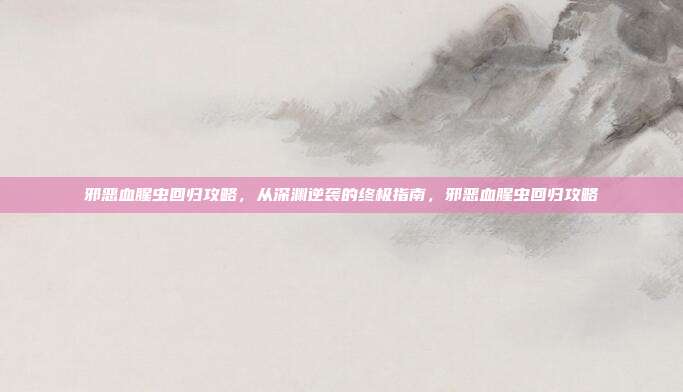 邪恶血腥虫回归攻略,从深渊逆袭的终极指南,邪恶血腥虫回归攻略