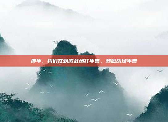 那年,我们在刺激战场打年兽,刺激战场年兽